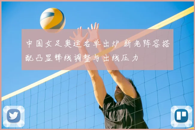 中国女足奥运名单出炉 新老阵容搭配凸显锋线调整与出线压力