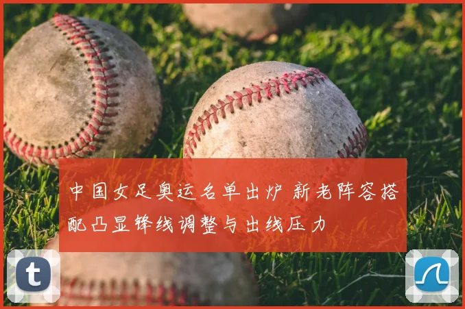 中国女足奥运名单出炉 新老阵容搭配凸显锋线调整与出线压力