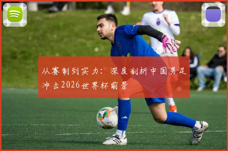 从赛制到实力:深度剖析中国男足冲击2026世界杯前景