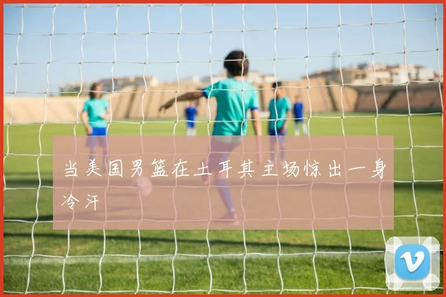 当美国男篮在土耳其主场惊出一身冷汗