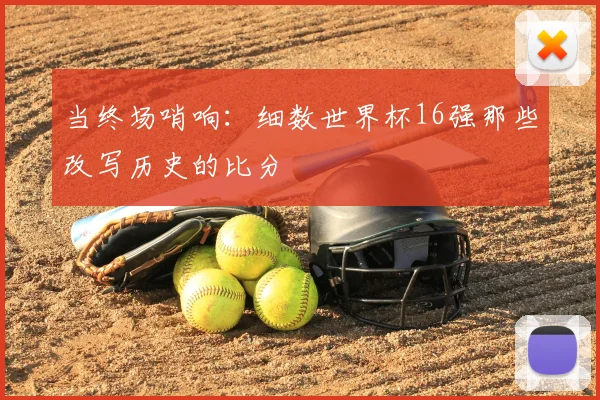 当终场哨响:细数世界杯16强那些改写历史的比分