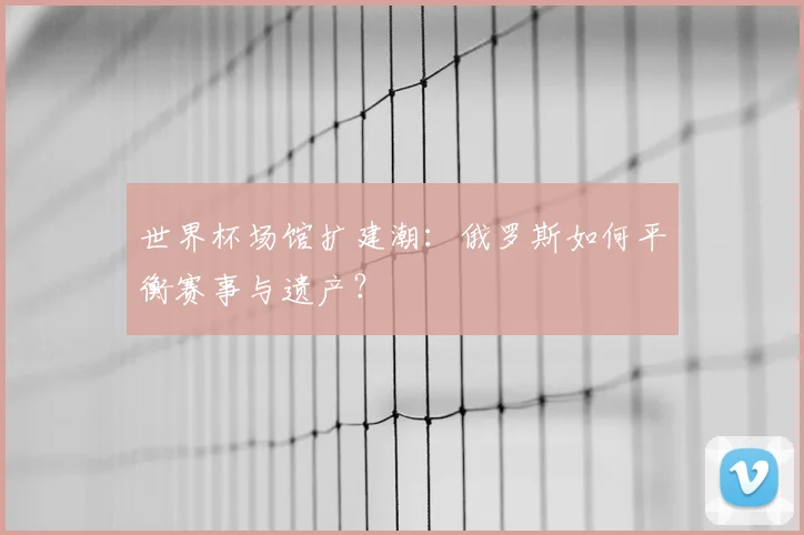 世界杯场馆扩建潮:俄罗斯如何平衡赛事与遗产?