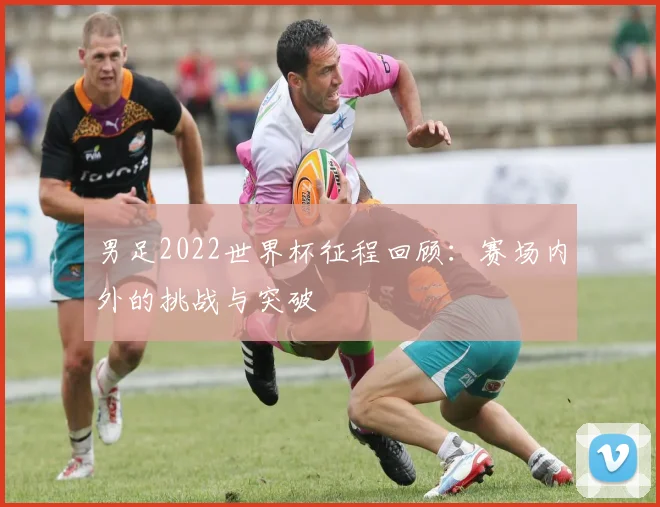 男足2022世界杯征程回顾:赛场内外的挑战与突破