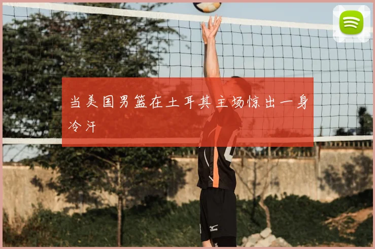 当美国男篮在土耳其主场惊出一身冷汗