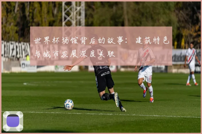 世界杯场馆背后的故事:建筑特色与城市发展深度关联