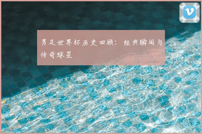 男足世界杯历史回顾:经典瞬间与传奇球星