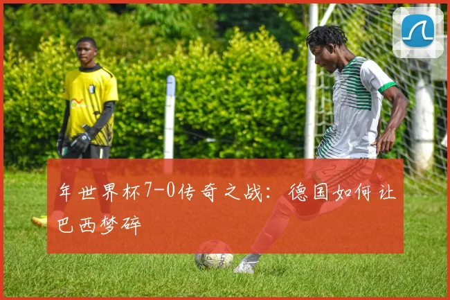 年世界杯7-0传奇之战:德国如何让巴西梦碎