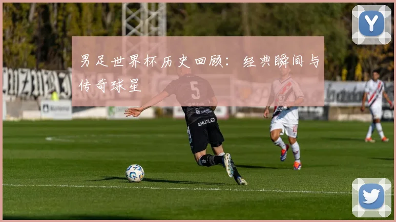 男足世界杯历史回顾：经典瞬间与传奇球星