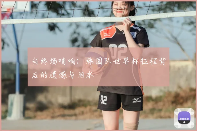 当终场哨响:韩国队世界杯征程背后的遗憾与泪水