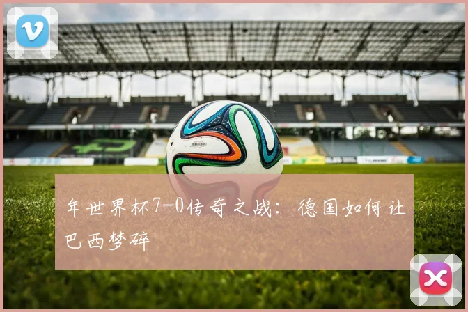 年世界杯7-0传奇之战:德国如何让巴西梦碎