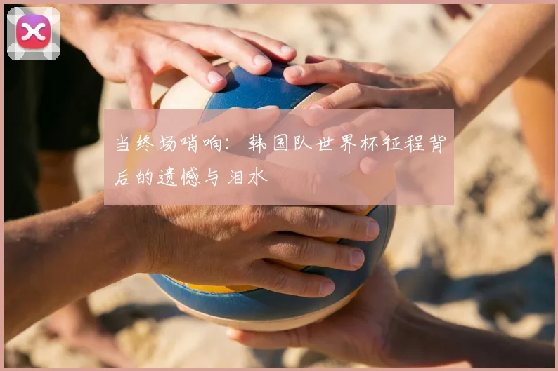 当终场哨响:韩国队世界杯征程背后的遗憾与泪水